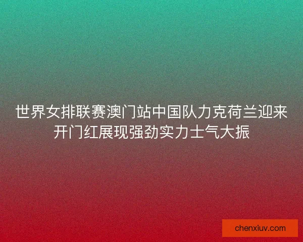 世界女排联赛澳门站中国队力克荷兰迎来开门红展现强劲实力士气大振