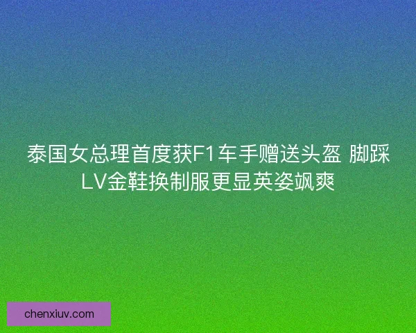 泰国女总理首度获F1车手赠送头盔 脚踩LV金鞋换制服更显英姿飒爽