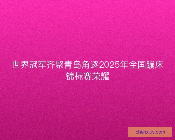 世界冠军齐聚青岛角逐2025年全国蹦床锦标赛荣耀