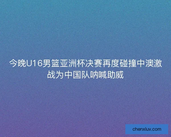 今晚U16男篮亚洲杯决赛再度碰撞中澳激战为中国队呐喊助威